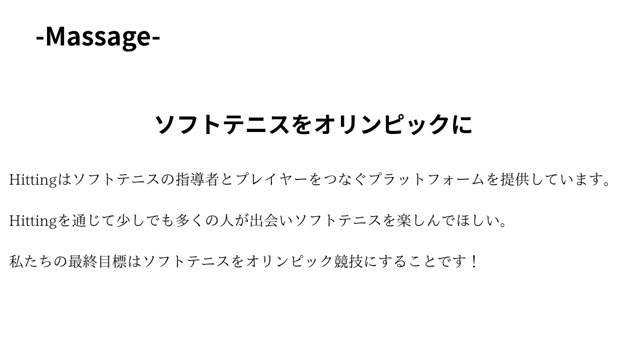 Hittingからのメッセージが書かれた写真

massage
ソフトテニスをオリンピックに
Hittingはソフトテニスの指導者とプレイヤーをつなぐプラットフォームを提供しています。Hittingを通じて少しでも多くの人が出あいソフトテニスを楽しんでほしい。私たちの最終目標はソフトテニスをオリンピック競技にすることです！